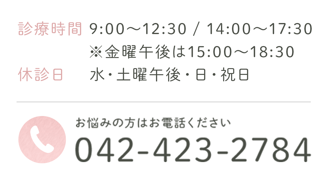 診療時間 9:00~12:30 / 14:00~15:30 休診日 水・土曜午後・日・祝日 ※金曜日は15:00~18:30 お悩みの方はお電話ください 042-423-2784